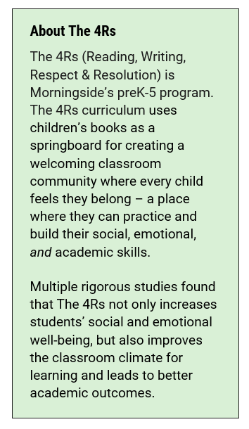 About The 4Rs The 4Rs (Reading, Writing, Respect & Resolution) is Morningside’s preK-5 program. The 4Rs curriculum uses children’s books as a springboard for creating a welcoming classroom community where every child feels they belong – a place where they can practice and build their social, emotional, and academic skills.   Multiple rigorous studies found that The 4Rs not only increases students’ social and emotional well-being, but also improves the classroom climate for learning and leads to better academic outcomes.